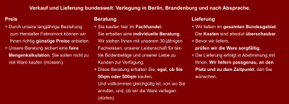 Preis + Durch unsere langjhrige Beziehung      zum Hersteller Fabromont knnen wir      Ihnen richtig gnstige Preise anbieten. + Unsere Beratung sichert eine faire     Mengenkalkulation. Sie sollen nicht zu     viel Ware kaufen (mssen), Beratung + Sie kaufen hier im Fachhandel.     Sie erhalten eine individuelle Beratung.     Wir stehen Ihnen mit unserem 30-jhrigen     Fachwissen, unserer Leidenschaft fr tex-      tile Bodenbelge und unserer Liebe zu     Kunden zur Verfgung. + Diese Beratung erhalten Sie, egal, ob Sie     50qm oder 500qm kaufen.    Und vollkommen gleichgltg ist, von wo Sie     anrufen, und, ob wir die Ware verlegen     (drfen). Lieferung + Wir liefern im gesamten Bundesgebiet.     Die Kosten sind absolut berschaubar. + Bevor wir liefern,                prfen wir die Ware sorgfltig.  + Die Lieferung erfolgt in Abstimmung mit      Ihnen. Wir liefern passgenau, an den     Platz und zu dem Zeitpunkt, den Sie     wnschen. Verkauf und Lieferung bundesweit. Verlegung in Berlin, Brandenburg und nach Absprache.